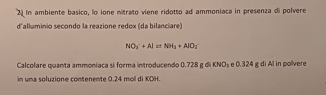 In ambiente basico, lo ione nitrato viene ridotto ad ammoniaca in presenza di polvere 
d’alluminio secondo la reazione redox (da bilanciare)
NO_3^(-+Alleftharpoons NH_3)+AlO_2^(-
Calcolare quanta ammoniaca si forma introducendo 0.728 g di KNO_3) e 0.324 g di Al in polvere 
in una soluzione contenente 0.24 mol di KOH.