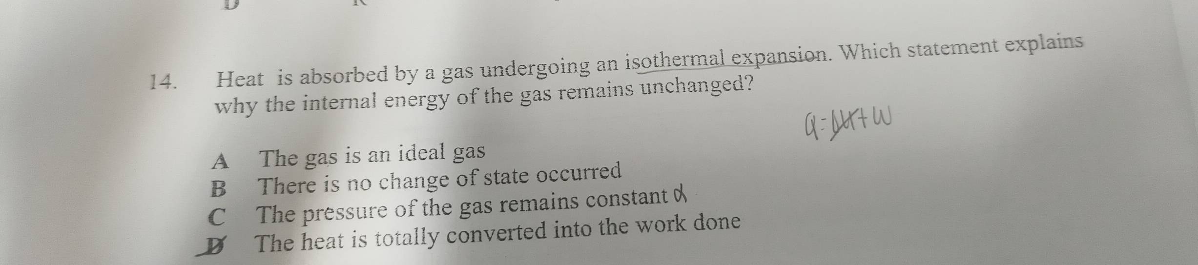 Heat is absorbed by a gas undergoing an isothermal expansion. Which statement explains
why the internal energy of the gas remains unchanged?
A The gas is an ideal gas
B There is no change of state occurred
C The pressure of the gas remains constant
D The heat is totally converted into the work done