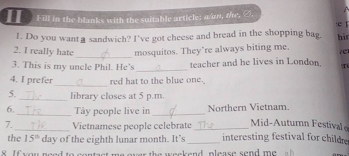 II Fill in the blanks with the suitable article: a/an, the, Ø. 
A 
e 
1. Do you wanta sandwich? I’ve got cheese and bread in the shopping bag. hir 
2. I really hate _mosquitos. They’re always biting me. ver 
3. This is my uncle Phil. He’s _teacher and he lives in London. te 
_ 
4. I prefer red hat to the blue one. 
5. 
_library closes at 5 p.m. 
6. Northern Vietnam. 
_Tày people live in_ 
7._ Vietnamese people celebrate_ 
Mid-Autumn Festival o 
the 15^(th) day of the eighth lunar month. It’s _interesting festival for childrer 
8. If you need to contact me over the weekend, please send me a h