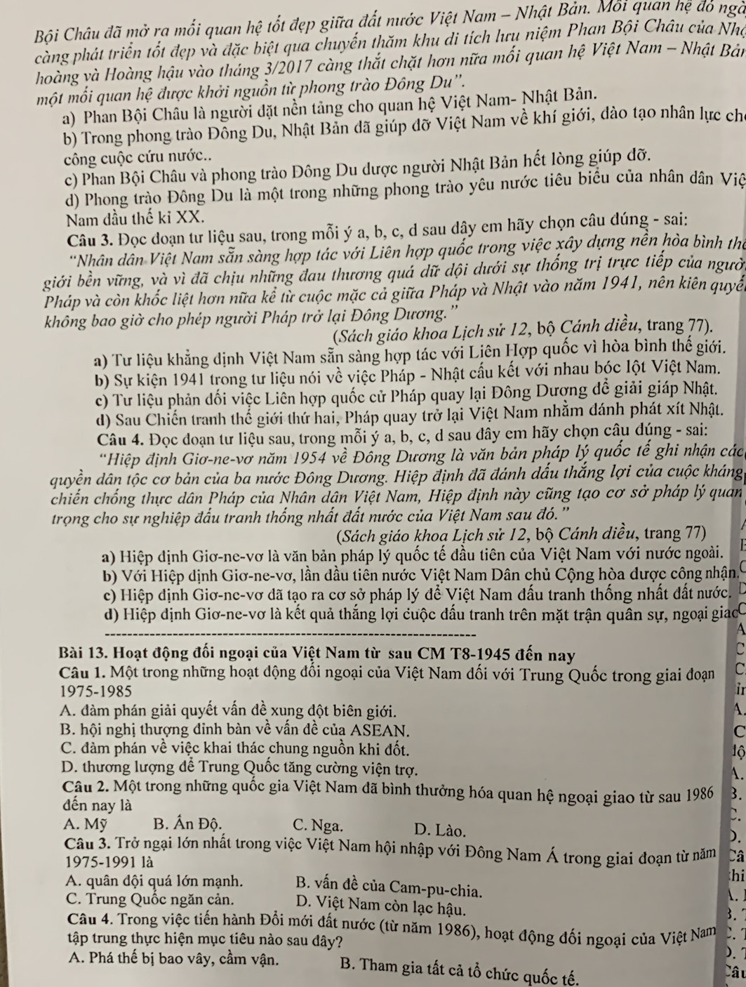 Bội Châu đã mở ra mối quan hệ tốt đẹp giữa đất nước Việt Nam - Nhật Bản. Mỗi quan hệ đỏ ngà
càng phát triển tốt đẹp và đặc biệt qua chuyến thăm khu di tích lưu niệm Phan Bội Châu của Nhợ
hoàng và Hoàng hậu vào tháng 3/2017 càng thắt chặt hơn nữa mối quan hệ Việt Nam - Nhật Bản
một mỗi quan hệ được khởi nguồn từ phong trào Đông Du''.
a) Phan Bội Châu là người đặt nền tảng cho quan hệ Việt Nam- Nhật Bản.
b) Trong phong trào Đông Du, Nhật Bản dã giúp đỡ Việt Nam về khí giới, dào tạo nhân lực ch
công cuộc cứu nước..
c) Phan Bội Châu và phong trào Đông Du dược người Nhật Bản hết lòng giúp đỡ.
d) Phong trào Đông Du là một trong những phong trào yêu nước tiêu biểu của nhân dân Việ
Nam đầu thế ki XX.
Câu 3. Đọc đoạn tư liệu sau, trong mỗi ý a, b, c, d sau dậy em hãy chọn câu đúng - sai:
'Nhân dân Việt Nam sẵn sàng hợp tác với Liên hợp quốc trong việc xây dựng nền hòa bình thể
giới bền vững, và vì đã chịu những đau thương quá dữ dội dưới sự thống trị trực tiếp của người
Pháp và còn khốc liệt hơn nữa kể từ cuộc mặc cả giữa Pháp và Nhật vào năm 1941, nên kiên quyề
không bao giờ cho phép người Pháp trở lại Đông Dương.'
(Sách giáo khoa Lịch sử 12, bộ Cánh diều, trang 77).
a) Tư liệu khẳng định Việt Nam sẵn sàng hợp tác với Liên Hợp quốc vì hòa bình thế giới.
b) Sự kiện 1941 trong tư liệu nói về việc Pháp - Nhật cấu kết với nhau bóc lột Việt Nam.
c) Tư liệu phản dối việc Liên hợp quốc cử Pháp quay lại Đông Dượng dể giải giáp Nhật.
d) Sau Chiến tranh thế giới thứ hai, Pháp quay trở lại Việt Nam nhằm đánh phát xít Nhật.
Câu 4. Đọc đoạn tư liệu sau, trong mỗi ý a, b, c, d sau đây em hãy chọn câu dúng - sai:
'Hiệp định Giơ-ne-vơ năm 1954 về Đồng Dương là văn bản pháp lý quốc tế ghi nhận các
quyền dân tộc cơ bản của ba nước Đông Dương. Hiệp định đã đánh dấu thắng lợi của cuộc kháng
chiến chống thực dân Pháp của Nhân dân Việt Nam, Hiệp định này cũng tạo cơ sở pháp lý quan
trọng cho sự nghiệp đấu tranh thống nhất đất nước của Việt Nam sau đó. ''
(Sách giáo khoa Lịch sử 12, bộ Cánh diều, trang 77)
a) Hiệp định Giơ-ne-vơ là văn bản pháp lý quốc tế đầu tiên của Việt Nam với nước ngoài.
b) Với Hiệp dịnh Giơ-ne-vơ, lần dầu tiên nước Việt Nam Dân chủ Cộng hòa dược công nhận.
c) Hiệp định Giơ-ne-vơ đã tạo ra cơ sở pháp lý để Việt Nam đấu tranh thống nhất đất nước.
d) Hiệp dịnh Giơ-ne-vơ là kết quả thắng lợi cuộc đấu tranh trên mặt trận quân sự, ngoại giacC
A
Bài 13. Hoạt động đối ngoại của Việt Nam từ sau CM T8-1945 đến nay
C
Câu 1. Một trong những hoạt động đổi ngoại của Việt Nam đối với Trung Quốc trong giai đoạn C
1975-1985 ir
A. đàm phán giải quyết vấn đề xung đột biên giới. A.
B. hội nghị thượng đỉnh bàn về vấn đề của ASEAN. C
C. dàm phán về việc khai thác chung nguồn khi đốt. 1ộ
D. thương lượng để Trung Quốc tăng cường viện trợ. A.
Câu 2. Một trong những quốc gia Việt Nam đã bình thưởng hóa quan hệ ngoại giao từ sau 1986 3.
đến nay là
C.
A. Mỹ B. Ấn Độ. C. Nga. D. Lào.
).
Câu 3. Trở ngại lớn nhất trong việc Việt Nam hội nhập với Đông Nam Á trong giai đoạn từ năm Câ
1975-1991 là
hi
A. quân đội quá lớn mạnh. B. vấn đề của Cam-pu-chia. .
C. Trung Quốc ngăn cản. D. Việt Nam còn lạc hậu. 3.
Câu 4. Trong việc tiến hành Đổi mới đất nước (từ năm 1986), hoạt động đối ngoại của Việt Nam
tập trung thực hiện mục tiêu nào sau dây?
).
A. Phá thế bị bao vây, cầm vận. B. Tham gia tất cả tổ chức quốc tế, Câu