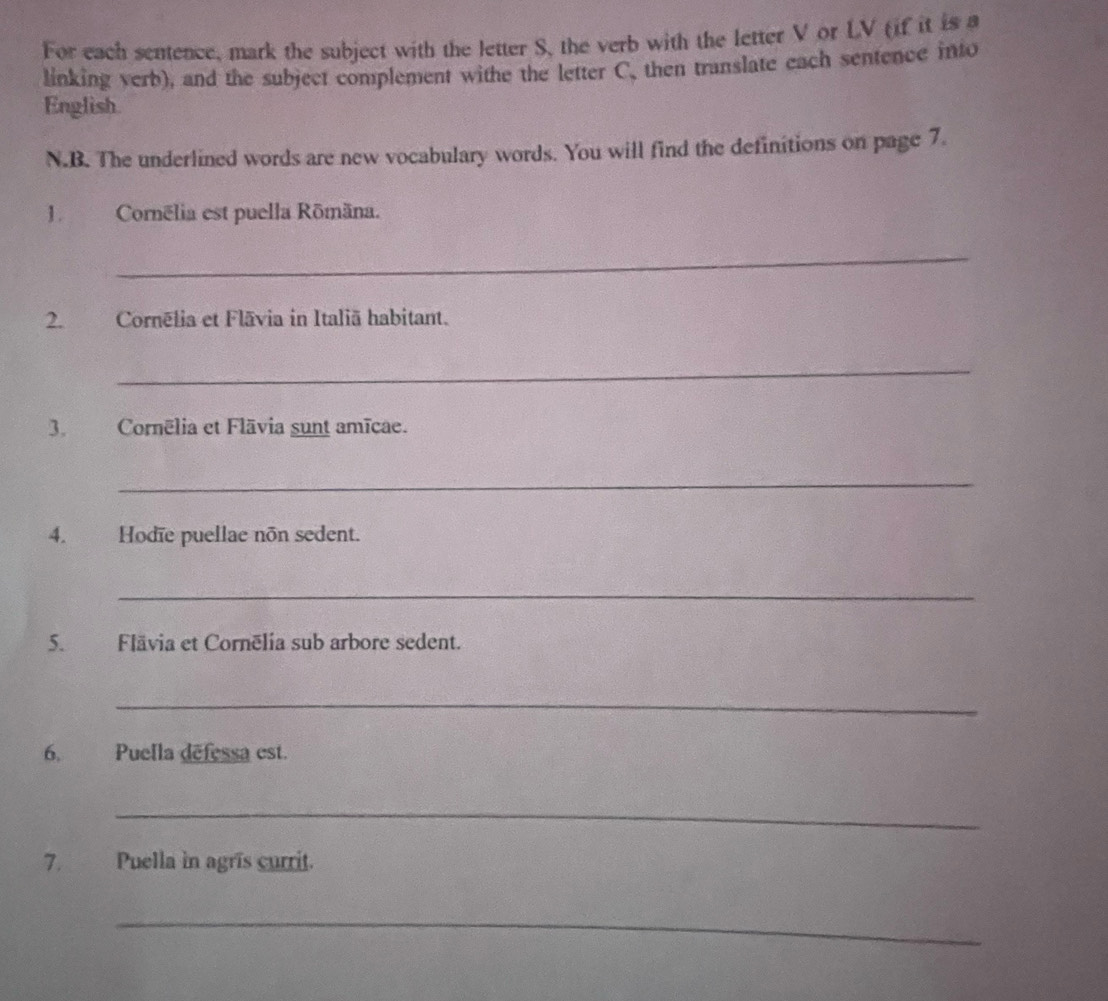 For each sentence, mark the subject with the letter S, the verb with the letter V or LV (if it is a 
linking verb), and the subject complement withe the letter C. then translate each sentence into 
English. 
N.B. The underlined words are new vocabulary words. You will find the definitions on page 7. 
JCornélia est puella Rōmäna. 
_ 
2.Cornēlia et Flāvia in Italiã habitant. 
_ 
3. Cornēlia et Flāvia sunt amïcae. 
_ 
4. Hodïe puellae non sedent. 
_ 
5.Flävia et Cornēlia sub arbore sedent. 
_ 
6. Puella defessa est. 
_ 
7. Puella in agrīs currit. 
_