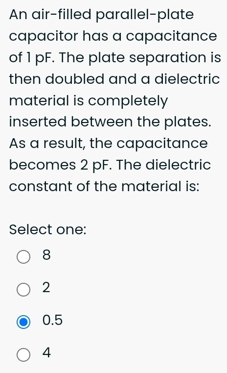 An air-filled parallel-plate
capacitor has a capacitance
of 1 pF. The plate separation is
then doubled and a dielectric
material is completely
inserted between the plates.
As a result, the capacitance
becomes 2 pF. The dielectric
constant of the material is:
Select one:
8
2
0.5
4