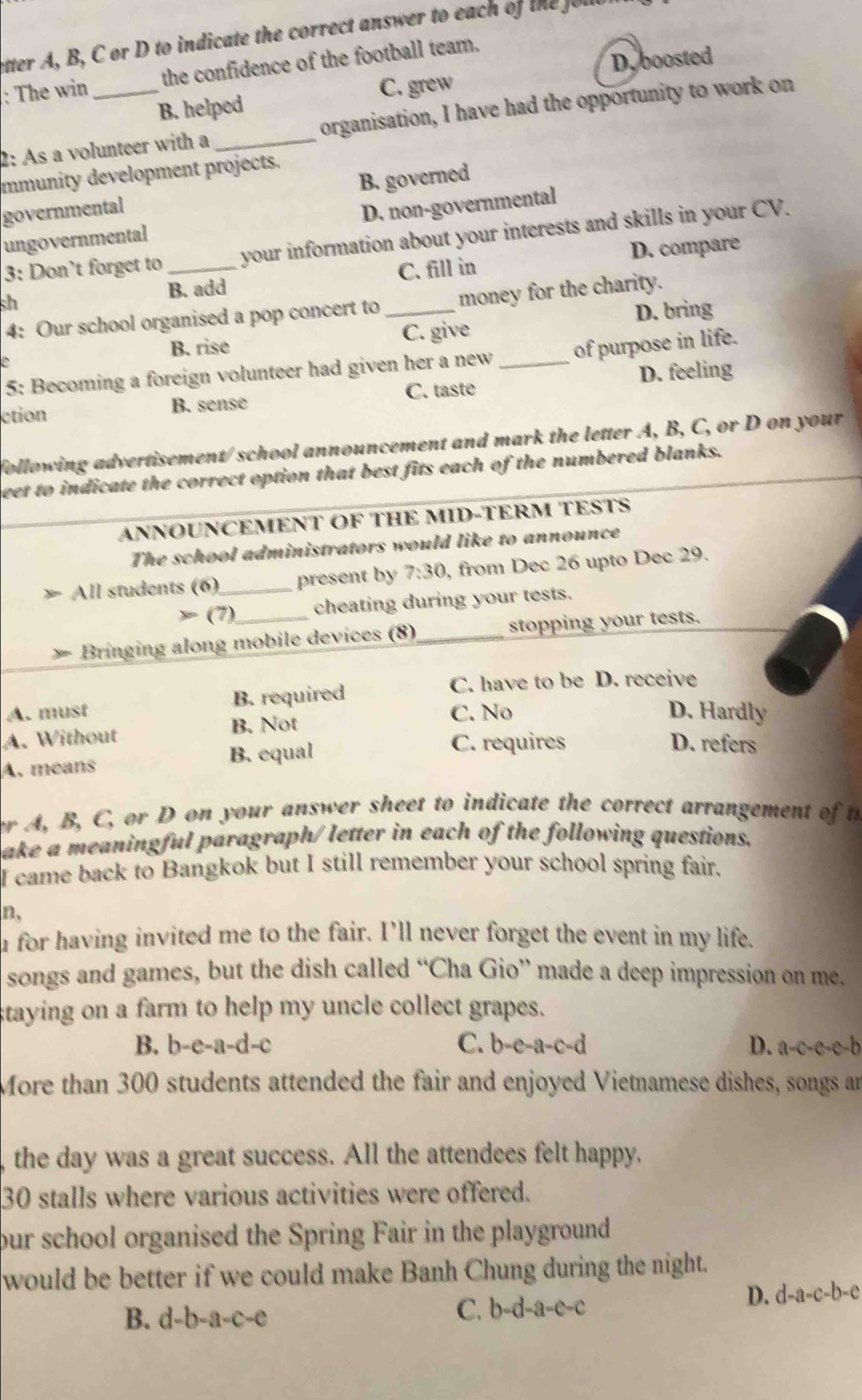 etter A, B, C or D to indicate the correct answer to each of the
D. boosted
: The win _the confidence of the football team.
C. grew
B. helped
2: As a volunteer with a_ organisation, I have had the opportunity to work on
mmunity development projects.
governmental B. governed
ungovernmental D. non-governmental
3: Don’t forget to_ your information about your interests and skills in your CV.
sh
B. add C. fill in D. compare
4: Our school organised a pop concert to _money for the charity.
D. bring
B. rise C. give
5: Becoming a foreign volunteer had given her a new _of purpose in life.
ction B. sense C. taste D. feeling
following advertisement/school announcement and mark the letter A, B, C, or D on your
beet to indicate the correct option that best fits each of the numbered blanks.
ANNOUNCEMENT OF THE MID-TERM TESTS
The school administrators would like to announce
All students (6)_ present by 7:30 , from Dec 26 upto Dec 29.
(7) cheating during your tests.
Bringing along mobile devices (8)_ stopping your tests.
A. must B. required
C. have to be D. receive
A. Without B. Not C. No
D. Hardly
A. means B. equal
C. requires D. refers
er A, B, C, or D on your answer sheet to indicate the correct arrangement of t
ake a meaningful paragraph/ letter in each of the following questions.
I came back to Bangkok but I still remember your school spring fair.
n,
u for having invited me to the fair. I’ll never forget the event in my life.
songs and games, but the dish called “Cha Gio” made a deep impression on me.
staying on a farm to help my uncle collect grapes.
B. b-e-a-d-c C. b-e-a-c-d D. a-c-e-c-b
More than 300 students attended the fair and enjoyed Vietnamese dishes, songs an
the day was a great success. All the attendees felt happy.
30 stalls where various activities were offered.
our school organised the Spring Fair in the playground
would be better if we could make Banh Chung during the night.
B. d-b-a -C-C C. b-c -a-c-c D. d-a-c-b-e