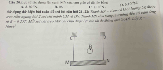 Câu 20,Lực từ tác dụng lên cạnh MN của tam giác có độ lớn bằng D.
A. 8.10^(-4)N. B. 0N. C. 1.10^(-3)N.
Sử dụng dữ kiện bài toán để trã lời câu hỏi 21, 22: Thanh MN=40cm có khối lượng 5g được 6.10^(-4)N.
treo nằm ngang bởi 2 sợi chi mánh CM và DN. Thanh MN nằm trong từ trưởng đều có cảm ứng
từ B=0.25T. Mỗi sợi chi treo MN chỉ chịu được lực kéo tối đa không quá 0,04N. Lấy g=
10m/s^2