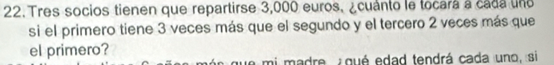 Tres socios tienen que repartirse 3,000 euros, ¿cuánto le tocará a cada uno 
si el primero tiene 3 veces más que el segundo y el tercero 2 veces más que 
el primero? 
que mi madre, qué edad tendrá cada uno, si