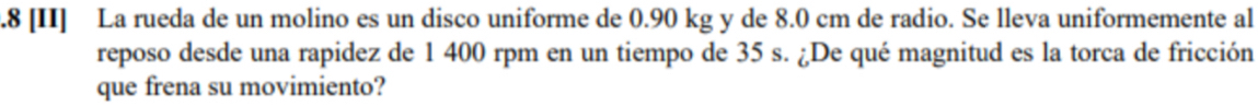 .8 [II] La rueda de un molino es un disco uniforme de 0.90 kg y de 8.0 cm de radio. Se lleva uniformemente al 
reposo desde una rapidez de 1 400 rpm en un tiempo de 35 s. ¿De qué magnitud es la torca de fricción 
que frena su movimiento?