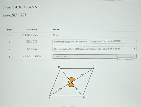 Given: △ ABE≌ △ CDE. 
Prove: overline BC||overline AD. 
Step Statensent Reason 
1 △ ABE≌ △ CDE Given. 
2 overline BE≌ overline DE Corresponding Parts of Congruent Triangles are Congruent (CPCTC) 
3 overline AE≌ overline CE Corresponding Parts of Congraent Triangles are Congruent (CPCTC) 
4 ∠ BEC≌ ∠ DEA Select a Reason. Sellect a Ravson