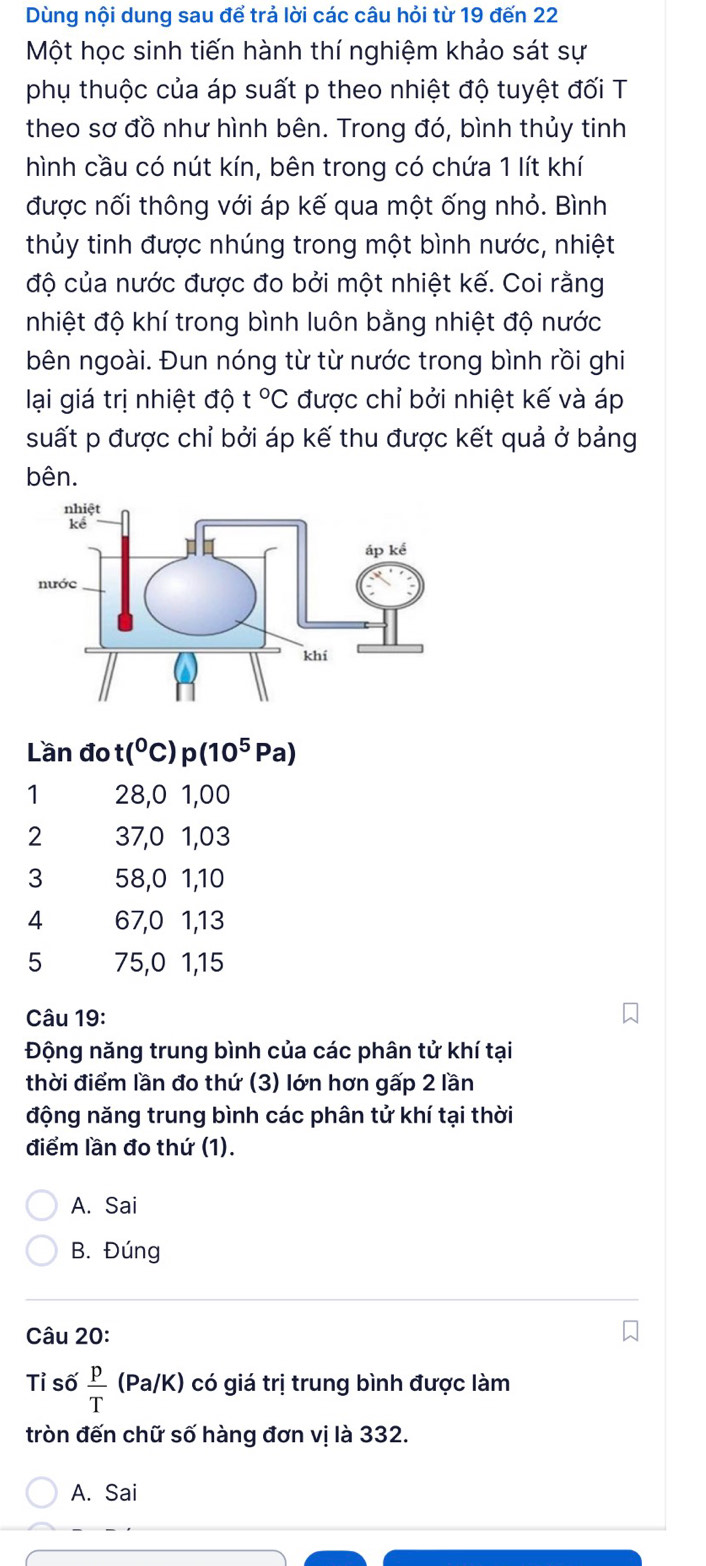 Dùng nội dung sau để trả lời các câu hỏi từ 19 đến 22
Một học sinh tiến hành thí nghiệm khảo sát sự
phụ thuộc của áp suất p theo nhiệt độ tuyệt đối T
theo sơ đồ như hình bên. Trong đó, bình thủy tinh
hình cầu có nút kín, bên trong có chứa 1 lít khí
được nối thông với áp kế qua một ống nhỏ. Bình
thủy tinh được nhúng trong một bình nước, nhiệt
độ của nước được đo bởi một nhiệt kế. Coi rằng
nhiệt độ khí trong bình luôn bằng nhiệt độ nước
bên ngoài. Đun nóng từ từ nước trong bình rồi ghi
lại giá trị nhiệt độ t°C được chỉ bởi nhiệt kế và áp
suất p được chỉ bởi áp kế thu được kết quả ở bảng
bên.
Lần đo t(^0 C p(10^5Pa)
1 28,0 1,00
2 37,0 1,03
3 58, 0 1, 10
4 67, 0 1, 13
5 75, 0 1, 15
Câu 19:
Động năng trung bình của các phân tử khí tại
thời điểm lần đo thứ (3) lớn hơn gấp 2 lần
động năng trung bình các phân tử khí tại thời
điểm lần đo thứ (1).
A. Sai
B. Đúng
Câu 20:
Tỉ số  p/T (Pa/K) có giá trị trung bình được làm
tròn đến chữ số hàng đơn vị là 332.
A. Sai