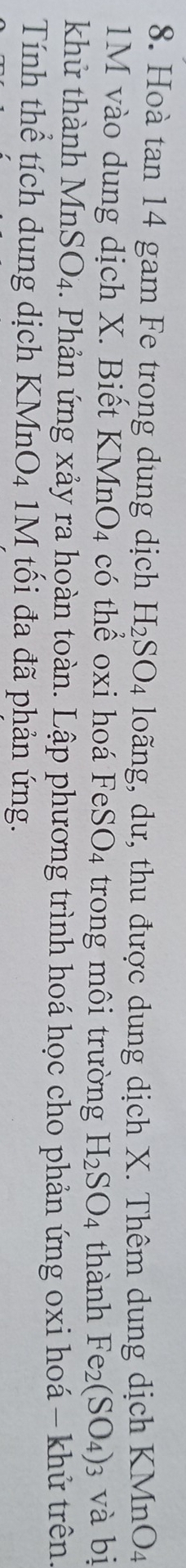 Hoà tan 14 gam Fe trong dung dịch H_2SO_4 loãng, dư, thu được dung dịch X. Thêm dung dịch KMnO4
1M vào dung dịch X. Biết KMnO_4 có thể oxi hoá Fe SO_4 trong môi trường H_2SO_4 thành Fe_2(SO_4) 3 và bị 
khử thành MnSO_4. Phản ứng xảy ra hoàn toàn. Lập phương trình hoá học cho phản ứng oxi hoá - khử trên. 
Tính thể tích dung dịch KMnO₄ 1M tối đa đã phản ứng.