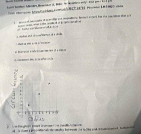 zoom Session: Monday, November 11, 2024) For Huections only: 6:30 pm - 7:19 pm
7oom information: https://us00wab.coom.usi3807128795 Passcode: LM#2020: code
I wose of these pairs of quantitigs are proportional to each other? For the quantibes that are
proportional, what is the constant of proportionality?
a) Radius and diameter of a circle
b. Radius and cirsumference of a circle
c. Hadlus and area of a circle
d. Diameter and circumference of a circle
e. Dlameter and area of a circle
2. Use the graph above to answer the questions below
a is there a proportional relationship between the radius and circumference? Explain i