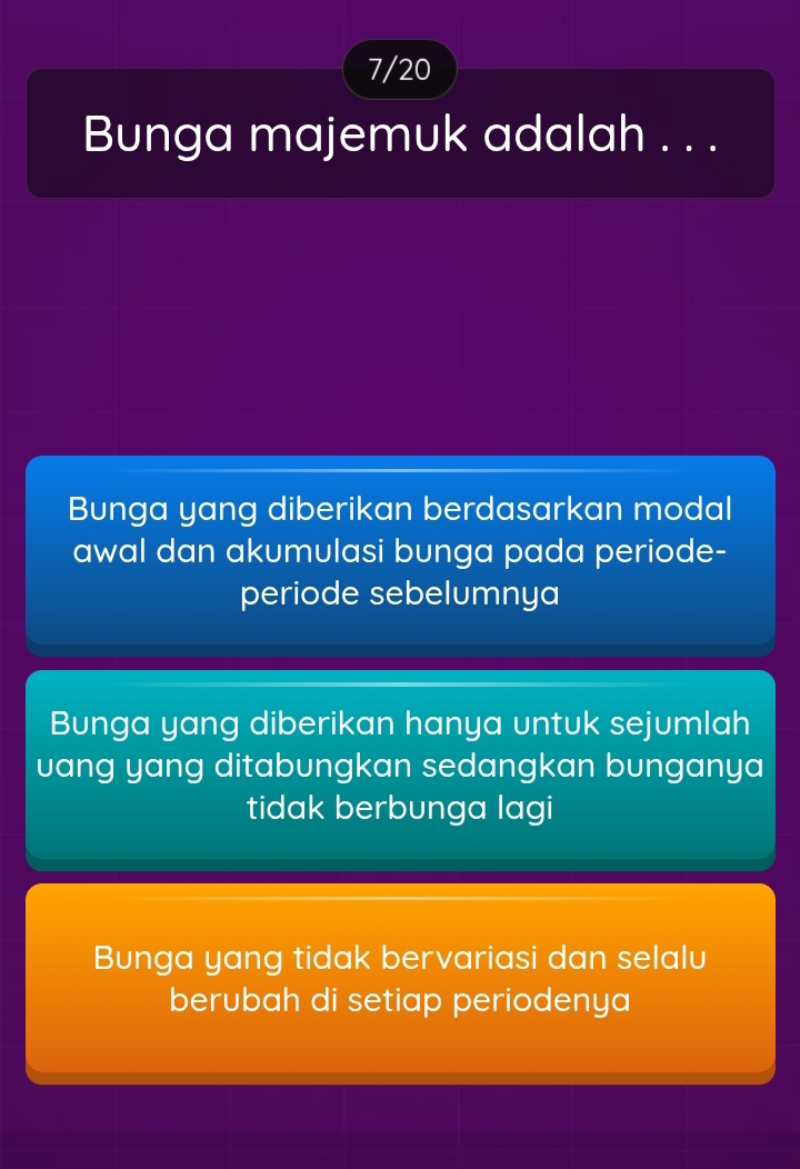 7/20
Bunga majemuk adalah . . .
Bunga yang diberikan berdasarkan modal
awal dan akumulasi bunga pada periode-
periode sebelumnya
Bunga yang diberikan hanya untuk sejumlah
vang yang ditabungkan sedangkan bunganya
tidak berbunga lagi
Bunga yang tidak bervariasi dan selalu
berubah di setiap periodenya