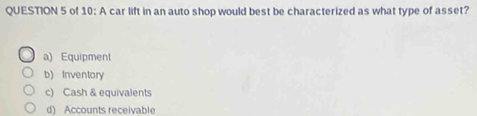 of 10: A car lift in an auto shop would best be characterized as what type of asset?
a) Equipment
b) Inventory
c) Cash & equivalents
d) Accounts receivable