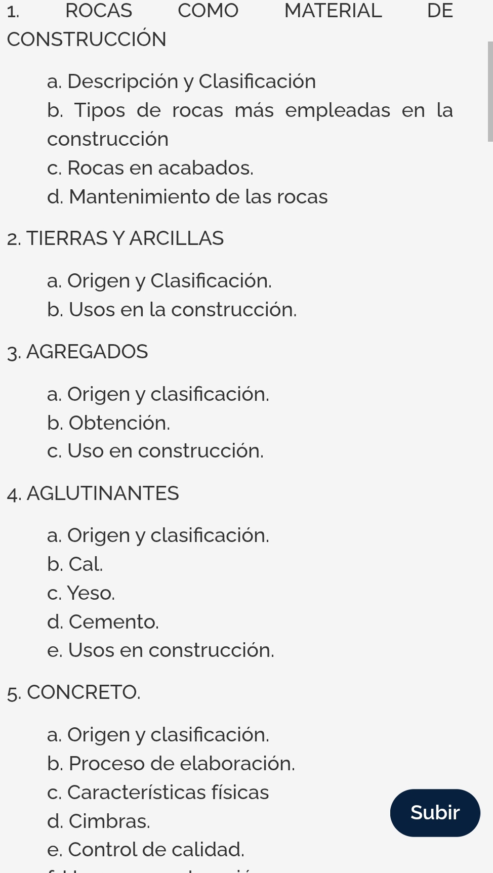 ROCAS COMO MATERIAL DE
CONSTRUCCIÓN
a. Descripción y Clasificación
b. Tipos de rocas más empleadas en la
construcción
c. Rocas en acabados.
d. Mantenimiento de las rocas
2. TIERRAS Y ARCILLAS
a. Origen y Clasificación.
b. Usos en la construcción.
3. AGREGADOS
a. Origen y clasificación.
b. Obtención.
c. Uso en construcción.
4. AGLUTINANTES
a. Origen y clasificación.
b. Cal.
c. Yeso.
d. Cemento.
e. Usos en construcción.
5. CONCRETO.
a. Origen y clasificación.
b. Proceso de elaboración.
c. Características físicas
d. Cimbras.
Subir
e. Control de calidad.