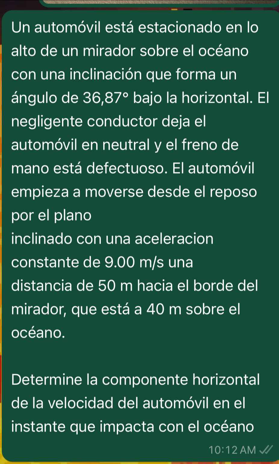 Un automóvil está estacionado en lo 
alto de un mirador sobre el océano 
con una inclinación que forma un 
ángulo de 36,87° bajo la horizontal. El 
negligente conductor deja el 
automóvil en neutral y el freno de 
mano está defectuoso. El automóvil 
empieza a moverse desde el reposo 
por el plano 
inclinado con una aceleracion 
constante de 9.00 m/s una 
distancia de 50 m hacia el borde del 
mirador, que está a 40 m sobre el 
océano. 
Determine la componente horizontal 
de la velocidad del automóvil en el 
instante que impacta con el océano 
10:12 AM