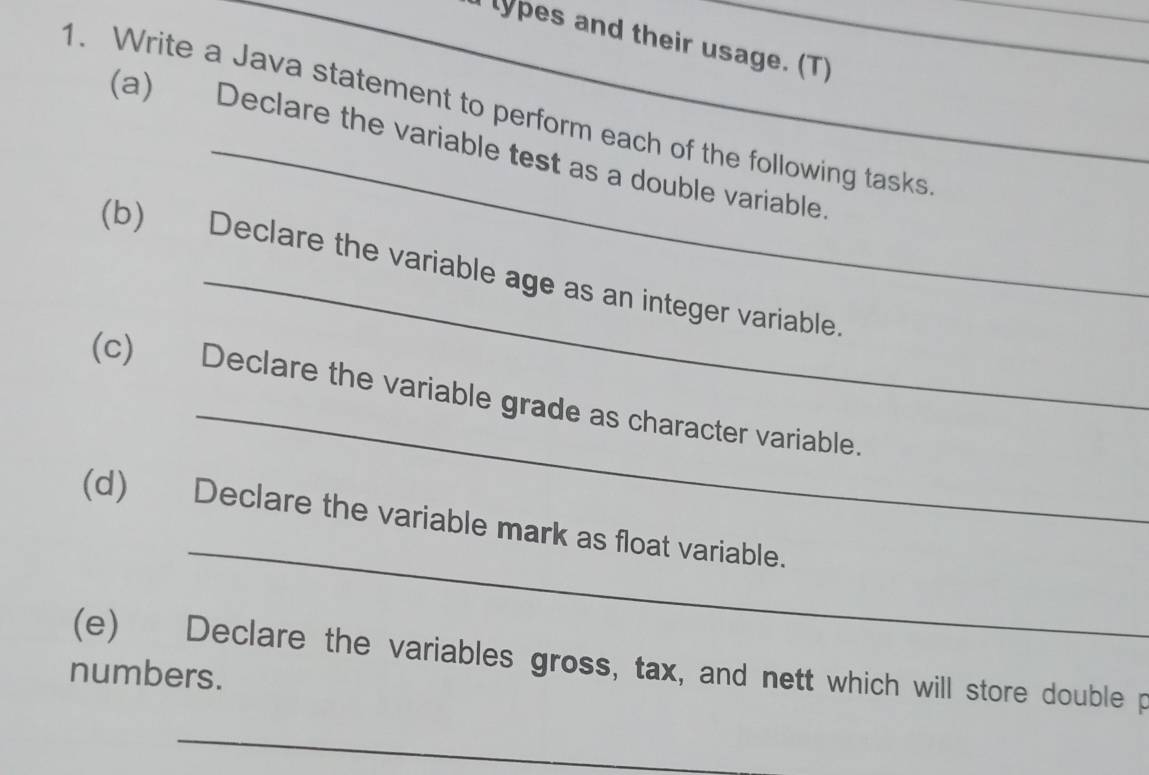 lypes and their usage. (T) 
1. Write a Java statement to perform each of the following tasks 
(a) Declare the variable test as a double variable 
(b) Declare the variable age as an integer variable. 
_ 
(c) Declare the variable grade as character variable. 
_ 
(d) Declare the variable mark as float variable. 
(e) Declare the variables gross, tax, and nett which will store double p 
numbers. 
_