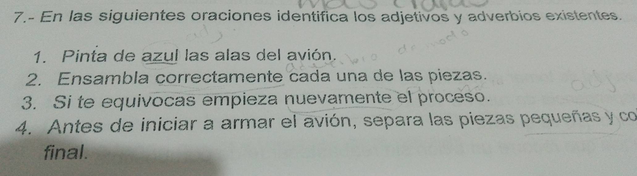 7.- En las siguientes oraciones identifica los adjetivos y adverbios existentes. 
1. Pinta de azul las alas del avión. 
2. Ensambla correctamente cada una de las piezas. 
3. Si te equivocas empieza nuevamente el proceso. 
4. Antes de iniciar a armar el avión, separa las piezas pequeñas y co 
final.