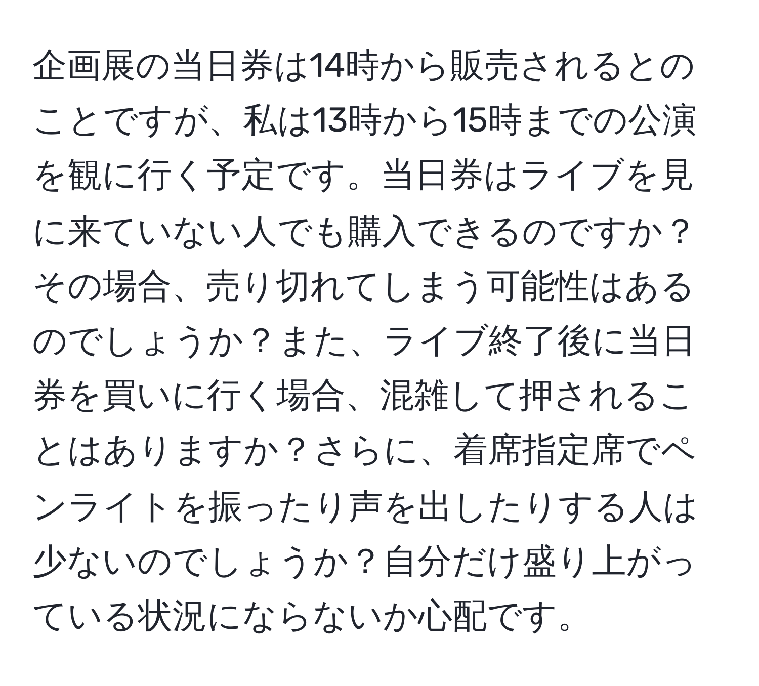 企画展の当日券は14時から販売されるとのことですが、私は13時から15時までの公演を観に行く予定です。当日券はライブを見に来ていない人でも購入できるのですか？その場合、売り切れてしまう可能性はあるのでしょうか？また、ライブ終了後に当日券を買いに行く場合、混雑して押されることはありますか？さらに、着席指定席でペンライトを振ったり声を出したりする人は少ないのでしょうか？自分だけ盛り上がっている状況にならないか心配です。