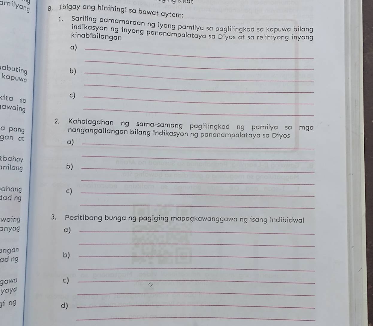 sikat 
amilyang B. Ibigay ang hinihingi sa bawat aytem: 
1. Sariling pamamaraan ng iyong pamilya sa paglilingkod sa kapuwa bilang 
indikasyon ng inyong pananampalataya sa Diyos at sa relihiyong inyong 
kinabibilangan 
a)_ 
abuting b)_ 
_ 
_ 
kapuwa 
kita sa 
c)_ 
awaing 
_ 
2. Kahalagahan ng sama-samang paglilingkod ng pamilya sa mga 
a pang 
nangangailangan bilang indikasyon ng pananampalataya sa Diyos 
gan at 
a)_ 
tbahay 
_ 
nilang b)_ 
_ 
ahang c)_ 
_ 
dad ng 
waing 3. Positibong bunga ng pagiging mapagkawanggawa ng isang indibidwal 
anyag a)_ 
_ 
ngan 
_ 
adng 
b)_ 
gawa C)_ 
yaya 
_ 
giāng 
d)_ 
_