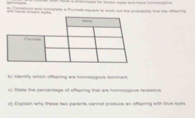 genotype d momer bot have a phenotype for brown eyes and have homozygous. 
a) Construct and complete a Punnett square to work out the probability that the offspring 
will have brown eyes. 
b) Identify which offspring are homozygous dominant 
c) State the percentage of offspring that are homozygous recessive 
d) Explain why these two parents cannot produce an offspring with blue eyes