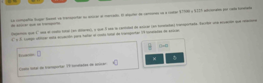 La compañía Sugar Sweet va transportar su azúcar al mercado. El alquiler de camiones va a costar $7500 y $225 adicionales por cada tonelada 
de azúcar que se transporte. 
Dejemos que C sea el costo total (en dólares), y que S sea la cantidad de azúcar (en toneladas) transportada. Escribir una ecuación que relacione 
C y S. Luego utilizar esta ecuación para hallar el costo total de transportar 19 toneladas de azúcar. 
Ecuación: □  □ /□   □ =□
× 5 
Costo total de transportar 19 toneladas de azúcar: :□