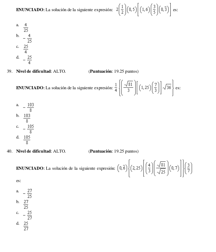 ENUNCIADO: La solución de la siguiente expresión: 2( 1/2 )(0,5)[(1,6)( 3/5 )(0,overline 3)] es:
a.  4/25 
b. - 4/25 
C.  25/4 
d. - 25/4 
39. Nivel de dificultad: ALTO. (Puntuación: 19.25 puntos)
ENUNCIADO: La solución de la siguiente expresión:  1/4  ( sqrt(81)/3 )[(1,25)( 7/3 )]sqrt(36) es:
a. - 103/8 
b.  103/8 
c. - 105/8 
d.  105/8 
40. Nivel de dificultad: ALTO. (Puntuación: 19.25 puntos)
ENUNCIADO: La solución de la siguiente expresión: (0,overline 6) (2,25)[( 4/3 )( sqrt(81)/sqrt(25) )(0,7)] ( 3/7 )
es:
a. - 27/25 
b.  27/25 
C. - 25/27 
d.  25/27 