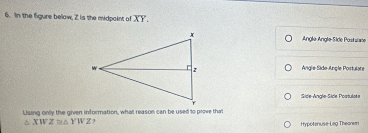 In the figure below, Z is the midpoint of XY.
Angle-Angle-Side Postulate
Angle-Side-Angle Postulate
Side-Angle-Side Postulate
Using only the given information, what reason can be used to prove that
△ XWZ≌ △ YWZ ?
Hypotenuse-Leg Theorem