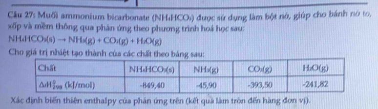 Muối ammonium bicarbonate (NH₄HCO:) được sứ dụng làm bột nớ, giúp cho bánh nó to,
xốp và mềm thông qua phán ứng theo phương trình hoá học sau:
H_4HCO_3(s)to NH_3(g)+CO_2(g)+H_2O(g)
Cho giá trị nhiệt tạo thành của các chất theo bảng sau:
Xác định biến thiên enthalpy của phản ứng trên (kết quả làm tròn đến hàng đơn vị).