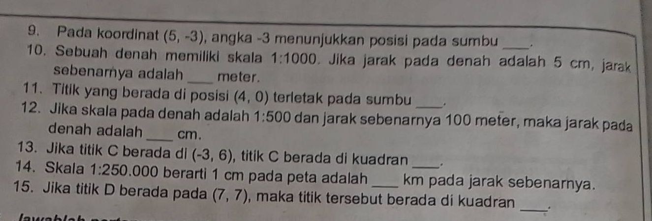 Pada koordinat (5,-3) , angka -3 menunjukkan posisi pada sumbu . 
10. Sebuah denah memiliki skala 1:1000. Jika jarak pada denah adalah 5 cm, jarak 
sebenamya adalah _ meter. 
11. Titik yang berada di posisi (4,0) terletak pada sumbu . 
12. Jika skala pada denah adalah 1:500 dan jarak sebenarnya 100 meter, maka jarak pada 
denah adalah _ cm. 
13. Jika titik C berada di (-3,6) , titik C berada di kuadran 
14. Skala 1:250 .000 berarti 1 cm pada peta adalah km pada jarak sebenarnya. 
15. Jika titik D berada pada (7,7) , maka titik tersebut berada di kuadran _.