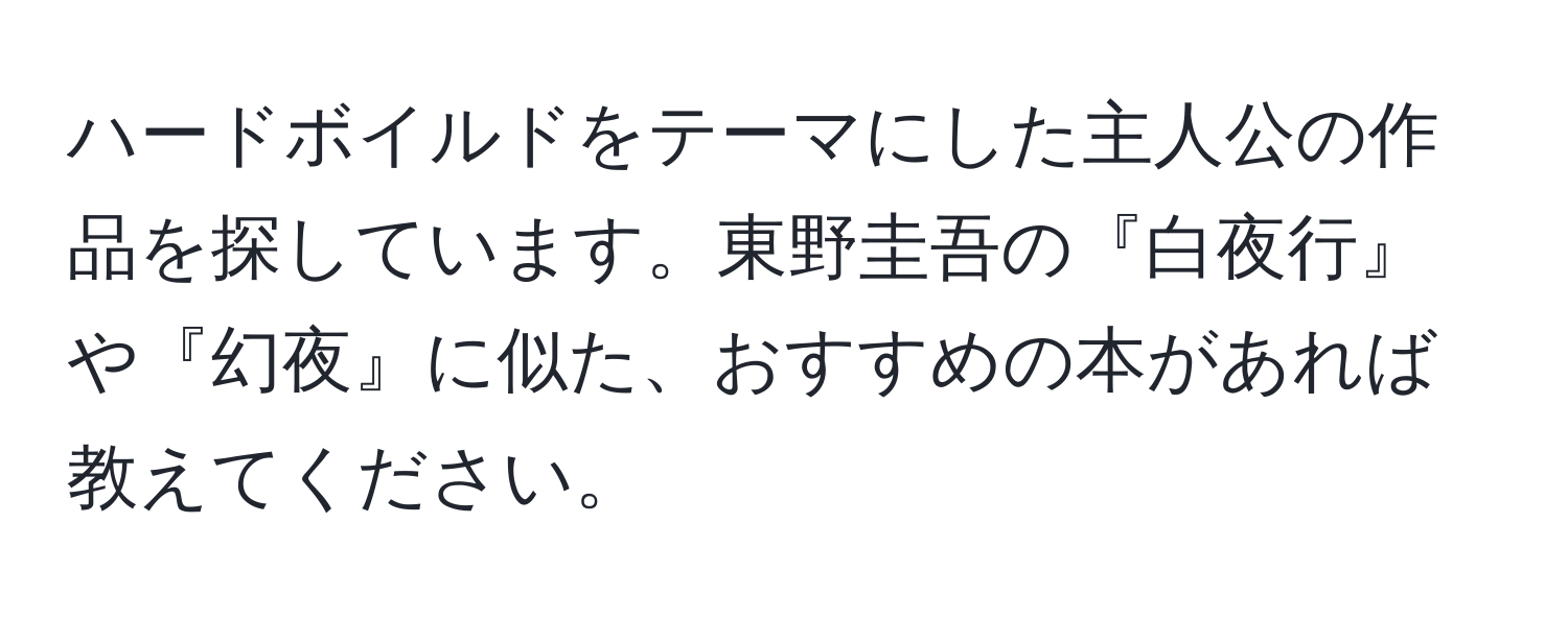 ハードボイルドをテーマにした主人公の作品を探しています。東野圭吾の『白夜行』や『幻夜』に似た、おすすめの本があれば教えてください。