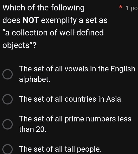 Which of the following * 1 po
does NOT exemplify a set as
“a collection of well-defined
objects”?
The set of all vowels in the English
alphabet.
The set of all countries in Asia.
The set of all prime numbers less
than 20.
The set of all tall people.