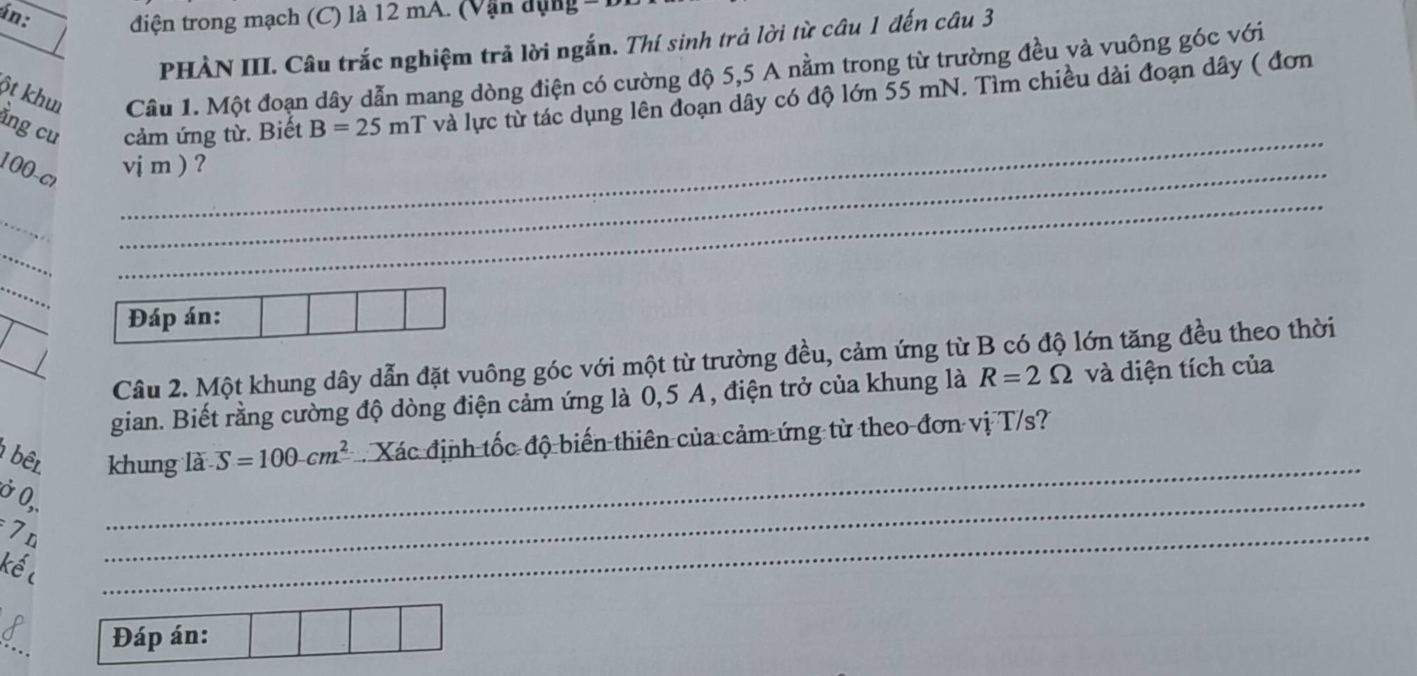 án: điện trong mạch (C) là 12 mA. (Vận dụng = 
PHÀN III. Câu trắc nghiệm trả lời ngắn. Thí sinh trả lời từ câu 1 đến câu 3 
ột khu Câu 1. Một đoạn dây dẫn mang dòng điện có cường độ 5,5 A nằm trong từ trường đều và vuông góc với 
ằng cu cảm ứng từ. Biết B=25 mT T và lực từ tác dụng lên đoạn dây có độ lớn 55 mN. Tìm chiều dài đoạn dây ( đơn
100- cr
_ 
_ 
vj m ) ? 
_ 
_ 
_ 
_ 
_ 
Đáp án: 
Câu 2. Một khung dây dẫn đặt vuông góc với một từ trường đều, cảm ứng từ B có độ lớn tăng đều theo thời 
gian. Biết rằng cường độ dòng điện cảm ứng là 0, 5 A, điện trở của khung là R=2Omega và diện tích của 
bên khung là S=100-cm^2 Xác định tốc độ biến thiên của cảm ứng từ theo đơn vị T/s? 
Ở 0,.
7n
_ 
kếc 
_ 
_ 
_ 
Đáp án: