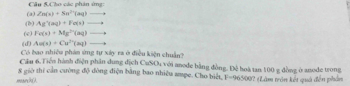 Câu 5.Cho các phân ứng: 
(a) Zn(s)+Sn^(2+)(aq)to
(b) Ag^+(aq)+Fe(s)to
(c) Fe(s)+Mg^(2+)(aq)to
(d) Au(s)+Cu^(2+)(aq)to
Có bao nhiêu phản ứng tự xảy ra ở điều kiện chuẩn? 
Câu 6.Tiến hành điện phân dung dịch CuSO4 với anode bằng đồng. Để hoà tan 100 g đồng ở anode trong 
8 giờ thì cần cường độ dòng điện bằng bao nhiêu ampe. Cho biết, F=96500
mười). ? (Làm tròn kết quả đến phần