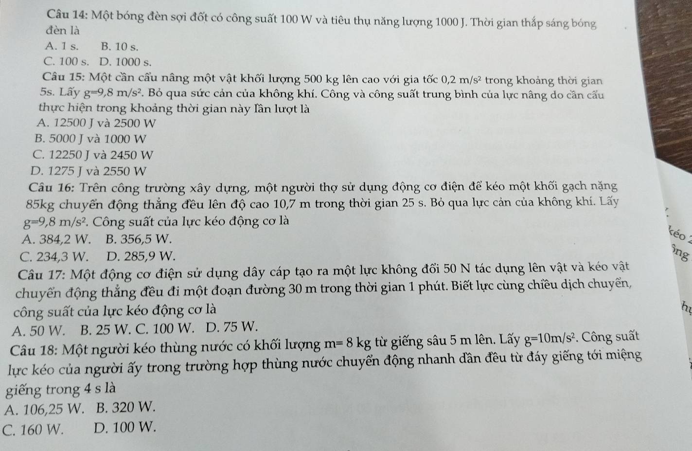 Một bóng đèn sợi đốt có công suất 100 W và tiêu thụ năng lượng 1000 J. Thời gian thắp sáng bóng
đèn là
A. 1 s. B. 10 s.
C. 100 s. D. 1000 s.
Câu 15: Một cần cầu nâng một vật khối lượng 500 kg lên cao với gia tốc 0,2m/s^2 trong khoảng thời gian
5s. Lấy g=9,8m/s^2. Bỏ qua sức cản của không khí. Công và công suất trung bình của lực nâng do cân cấu
thực hiện trong khoảng thời gian này lần lượt là
A. 12500 J và 2500 W
B. 5000 J và 1000 W
C. 12250 J và 2450 W
D. 1275 J và 2550 W
Câu 16: Trên công trường xây dựng, một người thợ sử dụng động cơ điện để kéo một khối gạch nặng
85kg chuyển động thẳng đều lên độ cao 10,7 m trong thời gian 25 s. Bỏ qua lực cản của không khí. Lấy
g=9,8m/s^2. Công suất của lực kéo động cơ là
A. 384,2 W. B. 356,5 W.
kéo 2
C. 234,3 W. D. 285,9 W.
ông
Câu 17: Một động cơ điện sử dụng dây cáp tạo ra một lực không đổi 50 N tác dụng lên vật và kéo vật
chuyển động thắng đều đi một đoạn đường 30 m trong thời gian 1 phút. Biết lực cùng chiều dịch chuyển,
công suất của lực kéo động cơ là
hu
A. 50 W. B. 25 W. C. 100 W. D. 75 W.
Câu 18: Một người kéo thùng nước có khối lượng m=8kg từ giếng sâu 5 m lên. Lấy g=10m/s^2.  Công suất
lực kéo của người ấy trong trường hợp thùng nước chuyển động nhanh dần đều từ đáy giếng tới miệng
giếng trong 4 s là
A. 106,25 W. B. 320 W.
C. 160 W. D. 100 W.