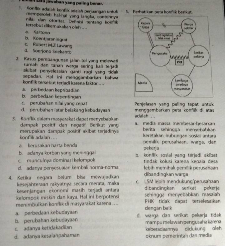 ian satu jawaban yang paling benar.
1. Konflik adalah konflik adalah perjuangan untuk 5. Perhatikan peta konflik berikut.
memperoleh hal-hal yang langka, contohnya
nilai dan otoritas. Definisi tentang konflik
tersebut dikemukakan oleh ....
a. Kartono
b. Koentjaraningrat
c. Robert M.Z Lawang
d. Soerjono Soekanto 
2. Kasus pembangunan jalan tol yang melewati
rumah dan tanah warga sering kali terjadi
akibat penyelesaian ganti rugi yang tidak 
sepadan. Hal ini menggambarkan bahwa
konflik tersebut terjadi karena faktor ....
a. perbedaan kepribadian
b. perbedaan kepentingan
c. perubahan nilai yang cepat Penjelasan yang paling tepat untuk
d. perubahan latar belakang kebudayaan menggambarkan peta konflik di atas
3. Konflik dalam masyarakat dapat menyebabkan adalah ....
dampak positif dan negatif. Berikut yang a. media massa membesar-besarkan
merupakan dampak positif akibat terjadinya berita sehingga menyebabkan
konflik adalah .... keretakan hubungan sosial antara
pemilik perusahaan, warga, dan
a. kerusakan harta benda
pekerja
b. adanya korban yang meninggal b. konflik sosial yang terjadi akibat
c. munculnya dominasi kelompok tindak kolusi karena kepala desa
d. adanya penyesuaian kembali norma-norma lebih memihak pemilik perusahaan
4. Ketika negara belum bisa mewujudkan dibandingkan warga
kesejahteraan rakyatnya secara merata, maka c. LSM lebih mendukung perusahaan
kesenjangan ekonomi masih terjadi antara dibandingkan serikat pekerja
kelompok miskin dan kaya. Hal ini berpotensi sehingga menyebabkan masalah
menimbulkan konflik di masyarakat karena .... PHK tidak dapat terselesaikan
dengan baik
a. perbedaan kebudayaan
d. warga dan serikat pekerja tidak
b. perubahan kebudayaan mampu melawan pengusahakarena
c. adanya ketidakadilan keberadaannya didukung oleh
d. adanya kesalahpahaman oknum pemerintah dan media