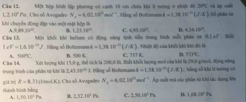 Một hộp hình lập phương cỏ cạnh 10 cm chứa khí lí tướng ở nhiệt độ 20°C và áp suất
1,2.10^6Pa. Cho số Avogadro N_A=6,02.10^(23)mol^(-1). Hàng số Boltzmann k=1,38.10^(-23)(J/K).Số phân tử
khí chuyển động đập vào một mặt hộp là
A. 9,89.10^(22). B. 1,23.10^(23), C. 4,95.10^(22). D. 4,34.10^(24).
Câu 13. Một khổi khí helium có động năng tịnh tiền trung bình mỗi phân từ 0,1eV, Biết
1eV=1,6.10^(-19)J.Hầng số Boltzmann k=1,38.10^(-23)(J/K). Nhiệt độ của khối khí khi đỏ là
A. 500°C. B. 500 K. C. 737 K. D. 773°C.
Câu 14.    Xét lượng khí 15,0 g, thể tích là 200,0 lít. Biết khối lượng mol của khí là 29,0 g/mol, động năng
trung bình của phân tử khí là 2,43.10^(-21)J. Hằng số Boltzmann k=1,38.10^(-23)(J/K); hàng số khí lí tướng có
giá trị R=8,31(J/mol.K); Cho số Avogadro N_4=6,02.10^(23)mol^(-1) Áp suất mả các phân từ khi tác dụng lên
thành bình bằng
A. 1,50.10^5Pa. B. 2,52.10^3Pa. C. 2,50.10^5Pa. D. 1,68.10^5Pa.