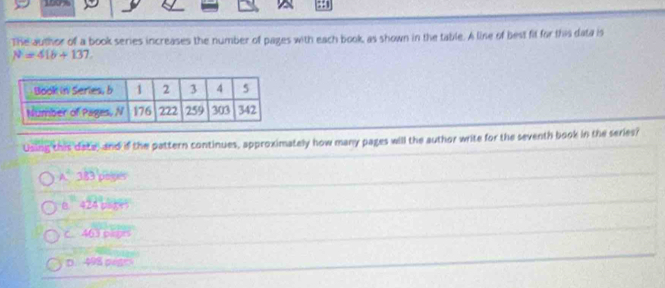 190%
The author of a book series increases the number of pages with each book, as shown in the table. A line of best fit for this data is
N=418+137. 
Using this date, and if the pattern continues, approximately how many pages will the author write for the seventh book in the series?
A^4 383 poyes
B 424 asge
C. 463 piegts
D. 498 pege