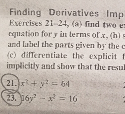 Finding Derivatives Imp
Exercises 21-24, (a) find two e:
equation for y in terms of x, (b) s
and label the parts given by the c
(c) differentiate the explicit f
implicitly and show that the resul
21. x^2+y^2=64
23. 16y^2-x^2=16