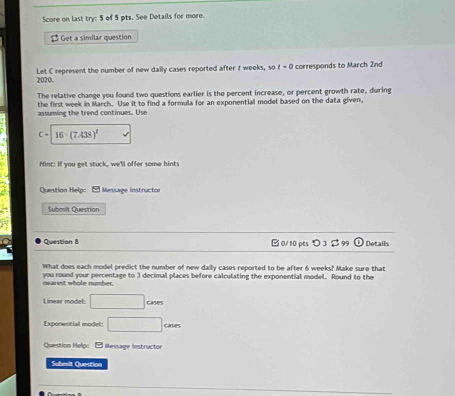Score on last try: 5 of 5 pts. See Details for more. 
B Get a similar question 
Let C represent the number of new daily cases reported after t weeks, so t=0 corresponds to March 2nd 
2020. 
The relative change you found two questions earlier is the percent increase, or percent growth rate, during 
the first week in March. Use it to find a formula for an exponential model based on the data given, 
assuming the trend continues. Use
C= 16· (7.438)^t
Hint: If you get stuck, we'll offer some hints 
Question Help: *Message instructor 
Submit Question 
Question 8 B 0/10 ptsつ 3 $ 99 Details 
What does each model predict the number of new daily cases reported to be after 6 weeks? Make sure that 
you round your percentage to 3 decimal places before calculating the exponential model. Round to the 
nearest whole number. 
Linear model: □ cases 
Exponential model: □ cases 
Question Help: 9 Message instructor 
Submit Question 
^