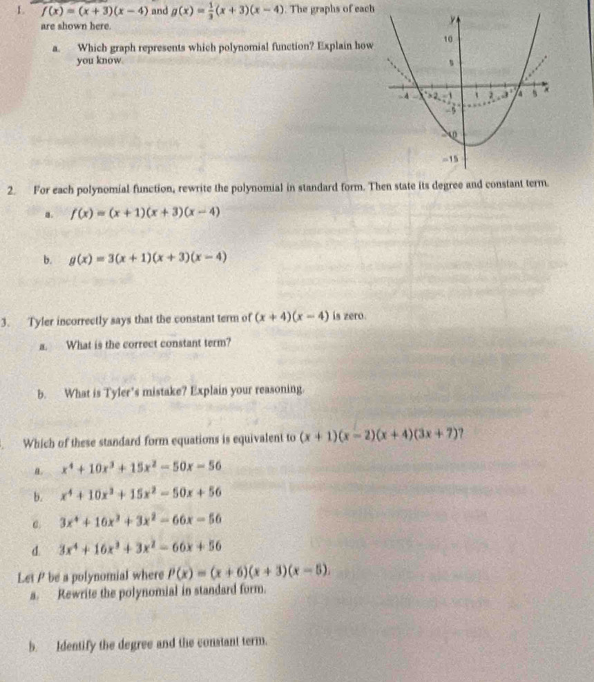 f(x)=(x+3)(x-4) and g(x)= 1/3 (x+3)(x-4). The graphs of each
are shown here.
a. Which graph represents which polynomial function? Explain how
you know.
2. For each polynomial function, rewrite the polynomial in standard form. Then state its degree and constant term.
a. f(x)=(x+1)(x+3)(x-4)
b. g(x)=3(x+1)(x+3)(x-4)
3. Tyler incorrectly says that the constant term of (x+4)(x-4) is zero.
a. What is the correct constant term?
b. What is Tyler’s mistake? Explain your reasoning.
. Which of these standard form equations is equivalent to (x+1)(x-2)(x+4)(3x+7) ?
a. x^4+10x^3+15x^2-50x-56
b. x^4+10x^3+15x^2-50x+56
C. 3x^4+16x^3+3x^2-66x-56
d. 3x^4+16x^3+3x^2-66x+56
Let P be a polynomial where P(x)=(x+6)(x+3)(x-5). 
a. Rewrite the polynomial in standard form.
b. Identify the degree and the constant term.