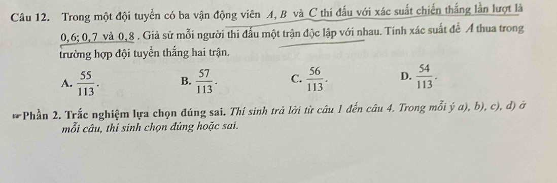 Trong một đội tuyển có ba vận động viên A, B và C thi đấu với xác suất chiến thắng lần lượt là
0, 6; 0, 7 và 0, 8. Giả sử mỗi người thi đấu một trận độc lập với nhau. Tính xác suất để Á thua trong
trường hợp đội tuyển thắng hai trận.
A.  55/113 .  57/113 .  56/113 .  54/113 . 
B.
C.
D.
* Phần 2. Trắc nghiệm lựa chọn đúng sai. Thí sinh trả lời từ câu 1 đến câu 4. Trong mỗi ý a), b), c), d) ở
mỗi câu, thí sinh chọn đúng hoặc sai.