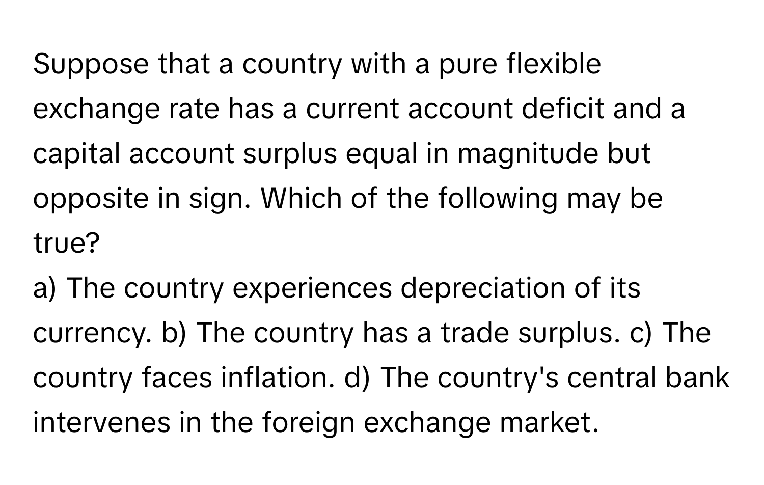 Suppose that a country with a pure flexible exchange rate has a current account deficit and a capital account surplus equal in magnitude but opposite in sign. Which of the following may be true?

a) The country experiences depreciation of its currency. b) The country has a trade surplus. c) The country faces inflation. d) The country's central bank intervenes in the foreign exchange market.