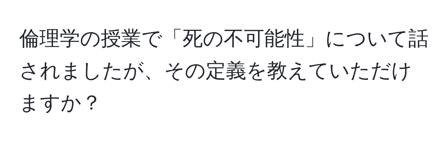 倫理学の授業で「死の不可能性」について話されましたが、その定義を教えていただけますか？