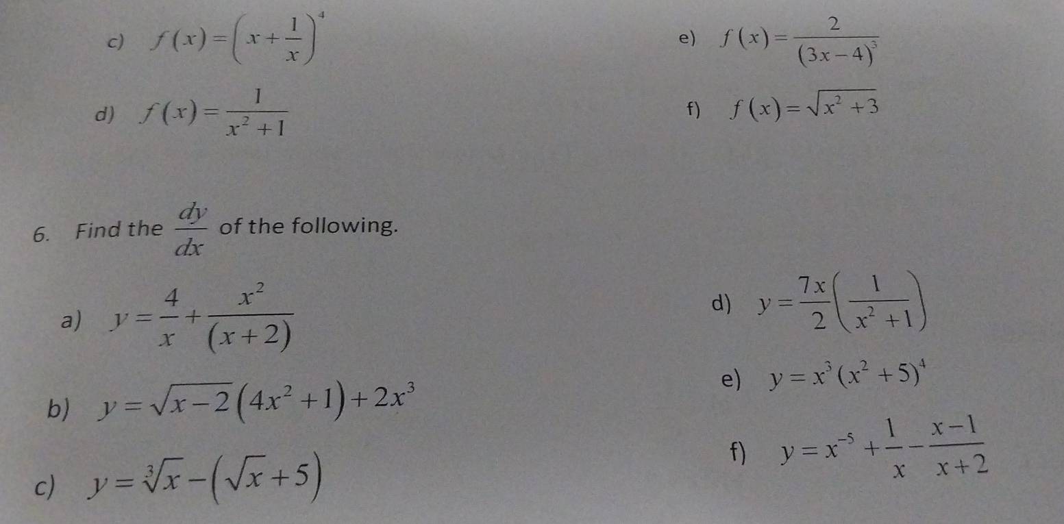 f(x)=(x+ 1/x )^4 f(x)=frac 2(3x-4)^3
e) 
d) f(x)= 1/x^2+1  f) f(x)=sqrt(x^2+3)
6. Find the  dy/dx  of the following. 
a) y= 4/x + x^2/(x+2) 
d) y= 7x/2 ( 1/x^2+1 )
e) y=x^3(x^2+5)^4
b) y=sqrt(x-2)(4x^2+1)+2x^3
c) y=sqrt[3](x)-(sqrt(x)+5) f) y=x^(-5)+ 1/x - (x-1)/x+2 