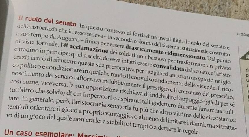 Il ruolo del senato In questo contesto di fortissima instabilità, il ruolo del senato el 
LEZION 
dellaristocrazia che in esso sedeva - la seconda colonna del sistema istituzionale costruíto # 
a suo tempo da Augusto - finiva per essere drasticamente ridimensionato. Dal punto 
di vista formale, l'# acclamazione dei soldati non bastava per trasformare un privato zī 
cittadino in principe: quella scelta doveva infatti essere convalidata dal senato, e laristo- p 
crazia cercò di sfruttare questa sua prerogativa per ritagliarsi ancora uno spazio nel gio- U 
co politico e condizionare in qualche modo il convulso andamento delle vicende. Il rico- 
noscimento del senato rafforzava indubbiamente il prestigio e il consenso del prescelto 
C 
così come, viceversa, la sua opposizione rischiava di indebolire l'appoggio (già di per sé 
tutt’altro che solido) di cui imperatori o aspiranti tali godettero durante l'anarchia mili- 
tare. In generale, però, l’aristocrazia senatoria fu più che altro vittima delle circostanze: 
tentò di orientare il gioco a proprio vantaggio, o almeno di limitare i danni, ma si tratta- 
va di un gioco del quale non era lei a stabilire i tempi o a dettare le regole. 
Un caso esemolare: s