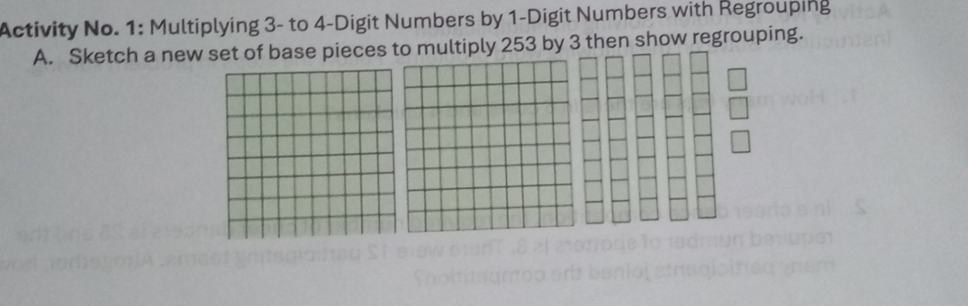 Activity No. 1: Multiplying 3 - to 4 -Digit Numbers by 1 -Digit Numbers with Regrouping 
A. Sketch a new set of base pieces to multiply 253 by 3 then show regrouping.