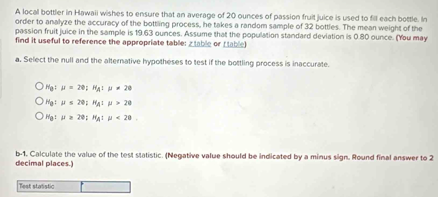 A local bottler in Hawaii wishes to ensure that an average of 20 ounces of passion fruit juice is used to fill each bottle. In 
order to analyze the accuracy of the bottling process, he takes a random sample of 32 bottles. The mean weight of the 
passion fruit juice in the sample is 19.63 ounces. Assume that the population standard deviation is 0.80 ounce. (You may 
find it useful to reference the appropriate table: table or ( table) 
a. Select the null and the alternative hypotheses to test if the bottling process is inaccurate.
H_Q:mu =20; H_A:mu != 2
H_θ :mu ≤ 2θ; H_A:mu >2θ
H_0:mu ≥ 20; H_A:mu <20</tex>. 
b-1. Calculate the value of the test statistic. (Negative value should be indicated by a minus sign. Round final answer to 2
decimal places.) 
Test statistic