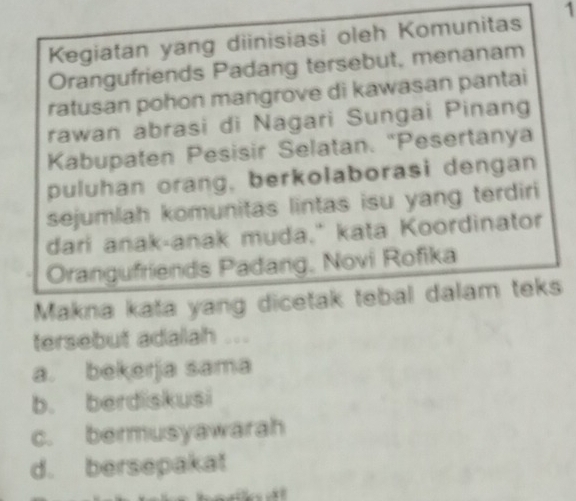 Kegiatan yang diinisiasi oleh Komunitas 1
Orangufriends Padang tersebut, menanam
ratusan pohon mangrove di kawasan pantai
rawan abrasi di Nagari Sungai Pinang
Kabupaten Pesisir Selatan. “Pesertanya
puluhan orang, berkolaborasi dengan
sejumlah komunitas lintas isu yang terdiri
dari anak-anak muda." kata Koordinator
Orangufriends Padang, Novi Rofika
Makna kata yang dicetak tebal dalam teks
tersebut adalah ...
a. bekerja sama
b. berdiskusi
c. bermusyawarah
d. bersepakat