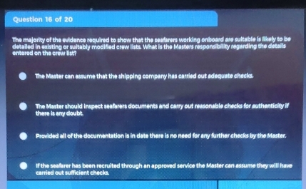 The majority of the evidence required to show that the seafarers working onboard are sultable is likely to be
entered on the crew list? detailed in existing or suitably modified crew lists. What is the Masters responsibility regarding the details
The Master can assume that the shipping company has carried out adequate checks.
The Master should inspect seafarers documents and carry out reasonable checks for authenticity if
there is any doubt.
Provided all of the documentation is in date there is no need for any further checks by the Master.
If the seafarer has been recruited through an approved service the Master can assume they will have
carried out sufficient checks.