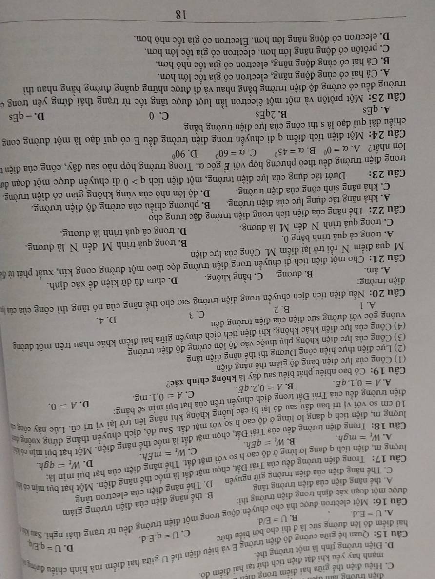 đ ện  trường  n
C. Hiệu điện thể giữa hai điểm trong điện
mạnh hay yếu khi đặt điện tích thứ tại hai điểm dó.
Câu 15: Quan hệ giữa cường độ điện trường E và hiệu điện thế U giữa hai điểm mà hình chiếu đường
D. Điện trường tĩnh là một trường thế.
D.
hai điểm đó lên đường sức là đ thi cho bởi biểu thức C. U=q.E.d. U=q.Elq
A. U=E.d.
B. U=E/d. đền động trong một điện trường đều từ trạng thái nghỉ. Sa k
Câu 16: Một electron được thả
được một đoạn xác định trong điện trường thì:
B. thế năng điện của điện trường giảm
A. thể năng điện của điện trường tăng D. Thế năng điện của electron tăng
C. Thế năng điện của điện trường giữ nguyên
Câu 17: Trong điện trường đều của Trái Đất, chọn mặt đất là mốc thể năng điện. Một hạt bụi mịn có 
lượng m, điện tích q đang lơ lửng ở độ cao h so với mặt đất. Thể năng điện của hạt bụi mịn là:
C. W_t=mEh. D. W_t=qgh.
A. W_t=mgh. B. W_t=qEh.
Cầu 18: Trong điện trường đều của Trái Đất, chọn mặt đất là mốc thế năng điện. Một hạt bụi mịn có 
lượng m, điện tích q đang lơ lừng ở độ cao h so với mặt đất. Sau đó, dịch chuyển thắng đứng xuống đ
10 cm so với vị trí ban đầu sau đó lại bị các luồng không khí nâng lên trở lại vị trí cũ. Lúc này công đ
D.
điện trường đều của Trái Đất trong dịch chuyển trên của hạt bụi mịn sẽ bằng: A=0.
A. A=0,1.qE. B. A=0,2.qE. C. A=0,1.. mg.
Câu 19: Có bao nhiêu phát biểu sau đây là không chính xác?
(1) Công của lực điện bằng độ giảm thế năng điện
(2) Lực điện thực hiện công Dương thì thể năng điện tăng
(3) Công của lực điện không phụ thuộc vào độ lớn cường độ điện trường
(4) Công của lực điện khác không, khi điện tích dịch chuyển giữa hai điểm khác nhau trên một đường
vuông góc với đường sức điện của điện trường đều D. 4.
A. 1 B. 2 C. 3
Cầu 20: Nếu điện tích dịch chuyển trong điện trường sao cho thế năng của nó tăng thì công của củ 
điện trường:
A. âm. B. dương. C. bằng không. D. chưa đủ dữ kiện đề xác định.
Câu 21: Cho một điện tích di chuyển trong điện trường dọc theo một đường cong kín, xuất phát từ để
M qua điểm N rồi trở lại điểm M. Công của lực điện
A. trong cả quá trình bằng 0. B. trong quá trình M đến N là dương.
C. trong quá trình N đến M là dương. D. trong cả quá trình là dương.
Câu 22: Thể năng của điện tích trong điện trường đặc trưng cho
A. khả năng tác dụng lực của điện trường. B. phương chiều của cường độ điện trường.
C. khả năng sinh công của điện trường. D. độ lớn nhỏ của vùng không gian có điện trường.
Câu 23: Dưới tác dụng của lực điện trường, một điện tích q>0 di chuyền được một đoạn đư
trong điện trường đều theo phương hợp với vector E góc α. Trong trường hợp nào sau đây, công của điện t
lớn nhất? A. alpha =0^0 B. alpha =45° C. alpha =60° D. 90°
Câu 24: Một điện tích điểm q di chuyển trong điện trường đều E có quī đạo là một đường cong
chiều dài quĩ đạo là s thì công của lực điện trường bằng
C. 0
A. qEs B. 2qEs D. - qEs
Câu 25: Một prôtôn và một một êlectron lần lượt được tăng tốc từ trạng thái đứng yên trong c
trường đều có cường độ điện trường bằng nhau và đi được những quãng đường bằng nhau thì
A. Cả hai có cùng động năng, electron có gia tốc lớn hơn.
B. Cả hai có cùng động năng, electron có gia tốc nhỏ hơn.
C. prôtôn có động năng lớn hơn. electron có gia tốc lớn hơn.
D. electron có động năng lớn hơn. Électron có gia tốc nhỏ hơn.
18