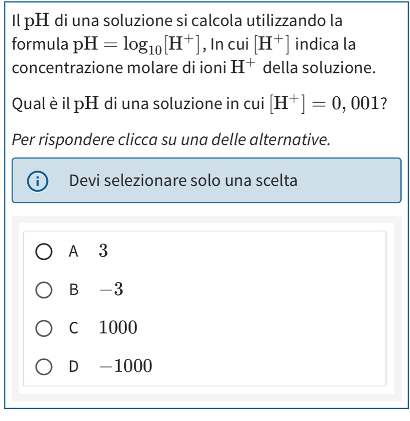 Il pH di una soluzione si calcola utilizzando la
formula pH=log _10[H^+] , In cui [H^+] indica la
concentrazione molare di ioni H^+ della soluzione.
Qual è il pH di una soluzione in cui [H^+]=0,0 001 7
Per rispondere clicca su una delle alternative.
Devi selezionare solo una scelta
A 3
B -3
C 1000
D -1000